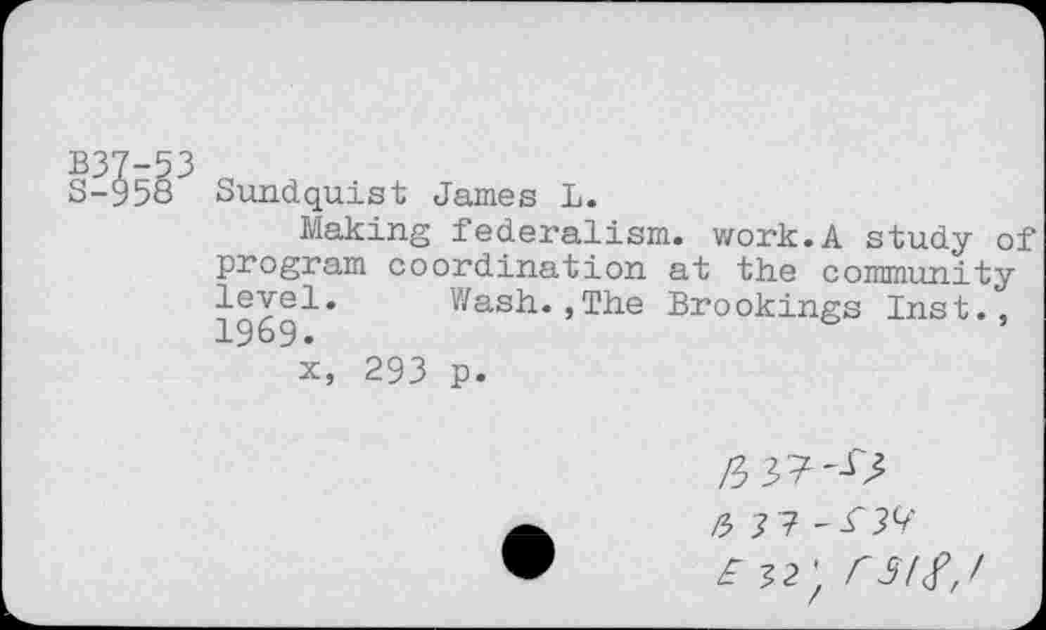 ﻿B37-53
S-958 Sundquist James L.
Making federalism, work.A study of program coordination at the community level. Wash.,The Brookings Inst.,
i, 293 p.
/3 3?'^
J 7 - T9?
£32', rsif,l